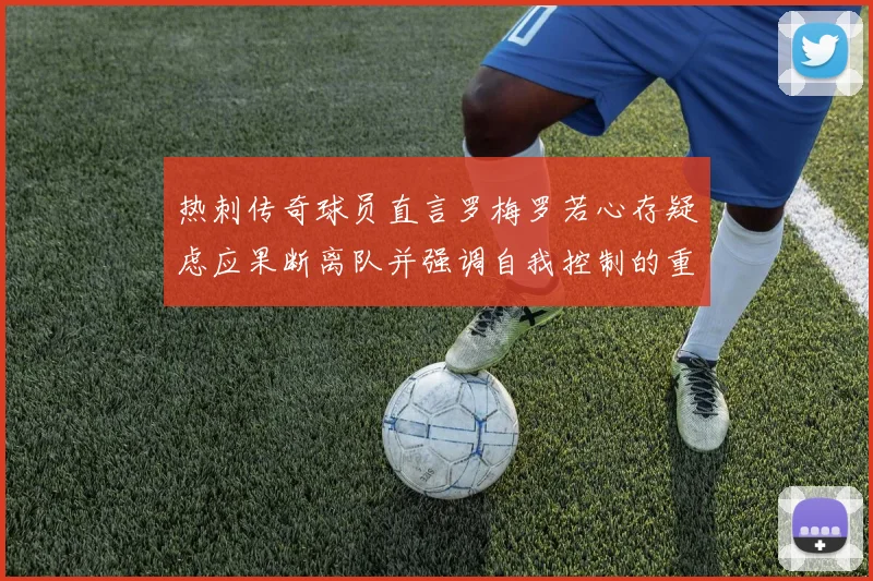 热刺传奇球员直言罗梅罗若心存疑虑应果断离队并强调自我控制的重要性