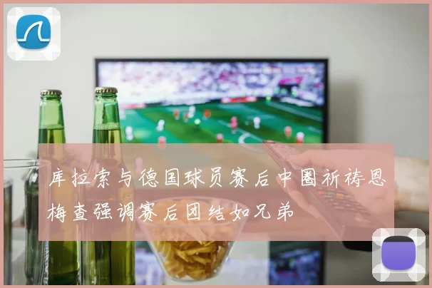 库拉索与德国球员赛后中圈祈祷恩梅查强调赛后团结如兄弟