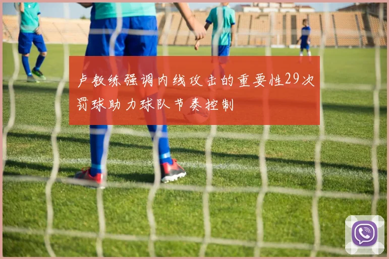卢教练强调内线攻击的重要性29次罚球助力球队节奏控制