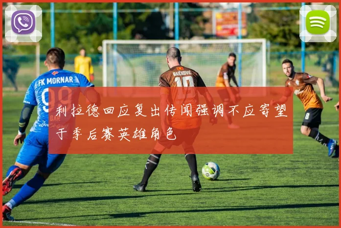 利拉德回应复出传闻强调不应寄望于季后赛英雄角色