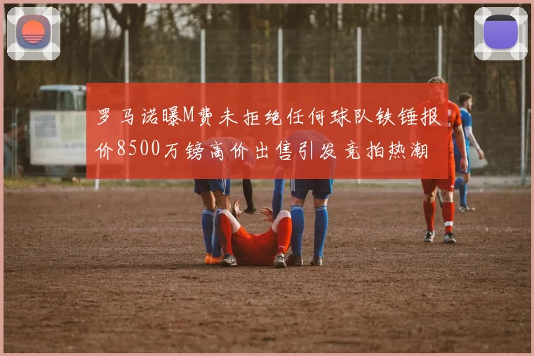 罗马诺曝M费未拒绝任何球队铁锤报价8500万镑高价出售引发竞拍热潮