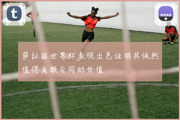 萨拉赫世界杯表现出色证明其依然值得高额合同的价值