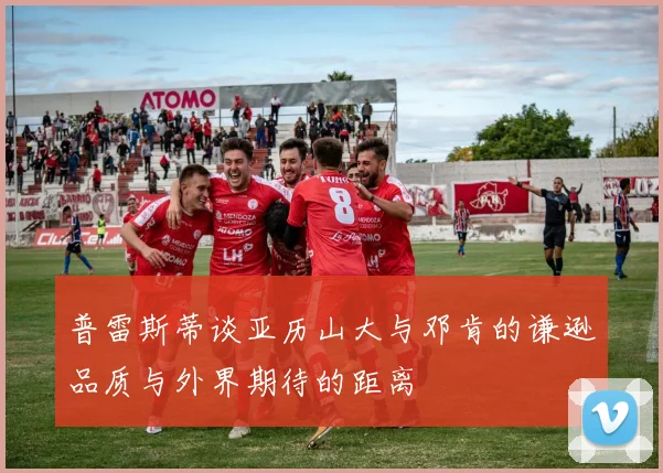 普雷斯蒂谈亚历山大与邓肯的谦逊品质与外界期待的距离