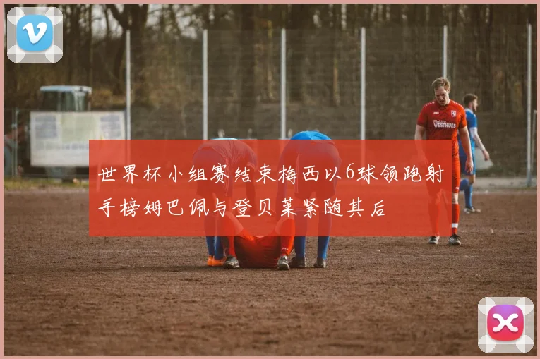 世界杯小组赛结束梅西以6球领跑射手榜姆巴佩与登贝莱紧随其后