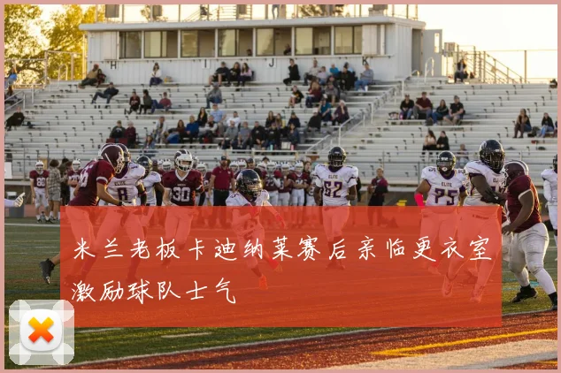 米兰老板卡迪纳莱赛后亲临更衣室激励球队士气
