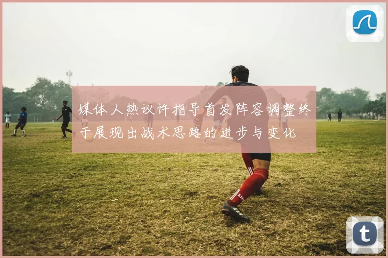 媒体人热议许指导首发阵容调整终于展现出战术思路的进步与变化