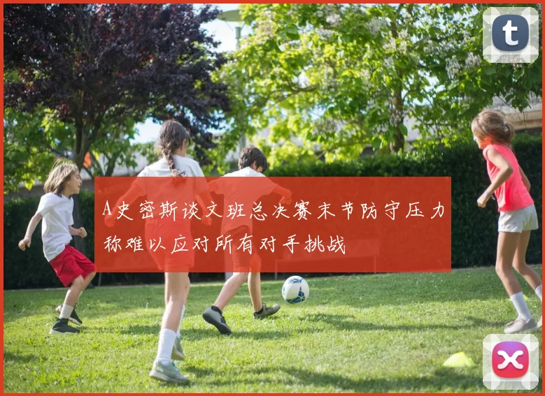 A史密斯谈文班总决赛末节防守压力称难以应对所有对手挑战