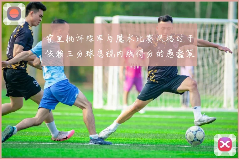 霍里批评绿军与魔术比赛风格过于依赖三分球忽视内线得分的愚蠢策略