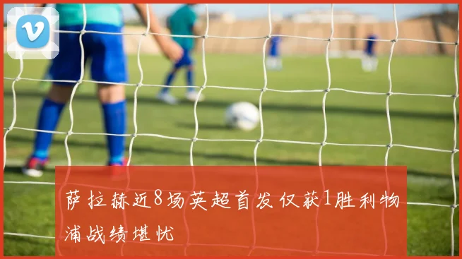 萨拉赫近8场英超首发仅获1胜利物浦战绩堪忧