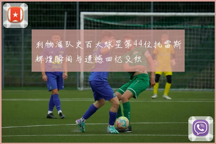 利物浦队史百大球星第44位托雷斯辉煌瞬间与遗憾回忆交织