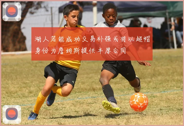 湖人若能成功交易补强或将以超帽身份为詹姆斯提供丰厚合同