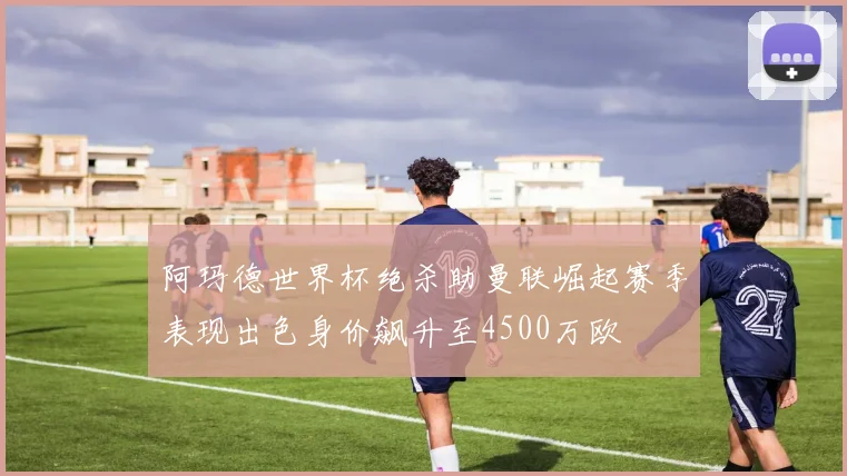 阿玛德世界杯绝杀助曼联崛起赛季表现出色身价飙升至4500万欧