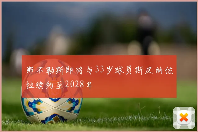 那不勒斯即将与33岁球员斯皮纳佐拉续约至2028年