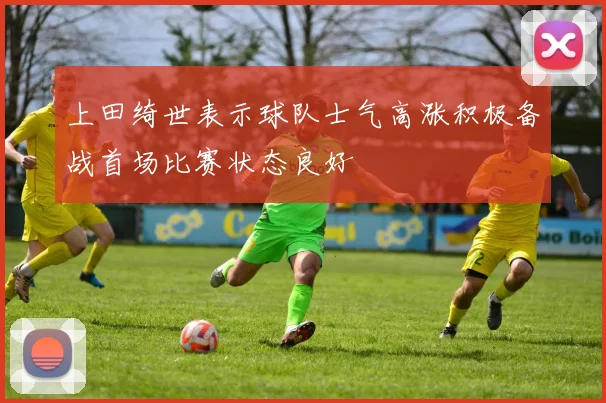 上田绮世表示球队士气高涨积极备战首场比赛状态良好