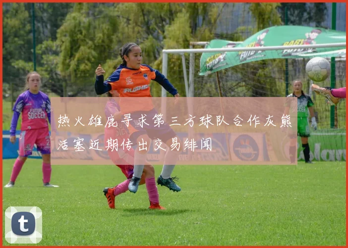 热火雄鹿寻求第三方球队合作灰熊活塞近期传出交易绯闻
