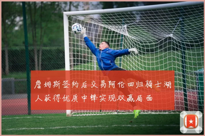 詹姆斯签约后交易阿伦回归骑士湖人获得优质中锋实现双赢局面
