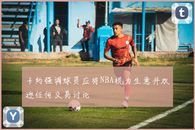 卡约强调球员应将NBA视为生意并欢迎任何交易讨论