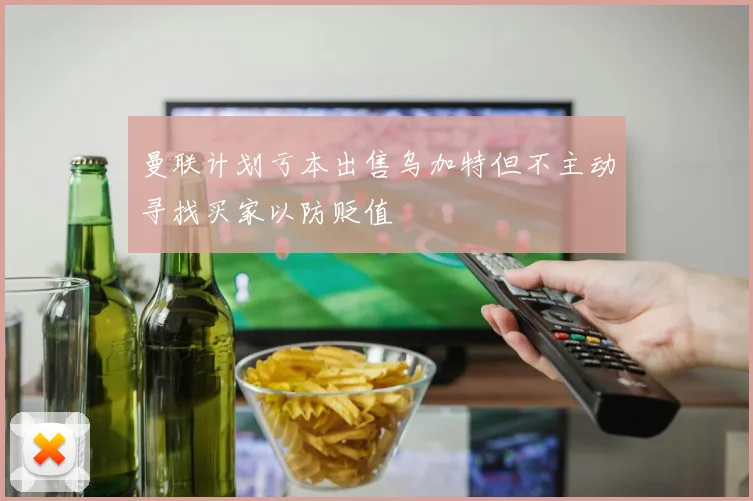 曼联计划亏本出售乌加特但不主动寻找买家以防贬值