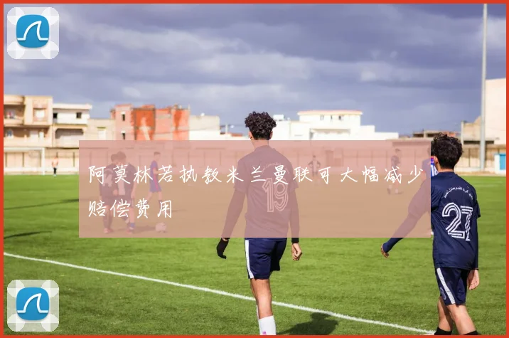 阿莫林若执教米兰曼联可大幅减少赔偿费用