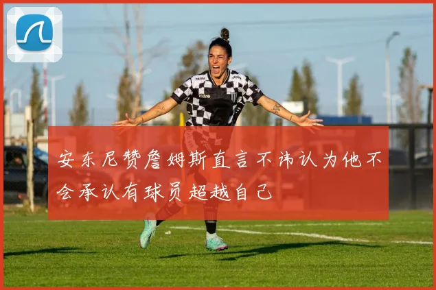 安东尼赞詹姆斯直言不讳认为他不会承认有球员超越自己