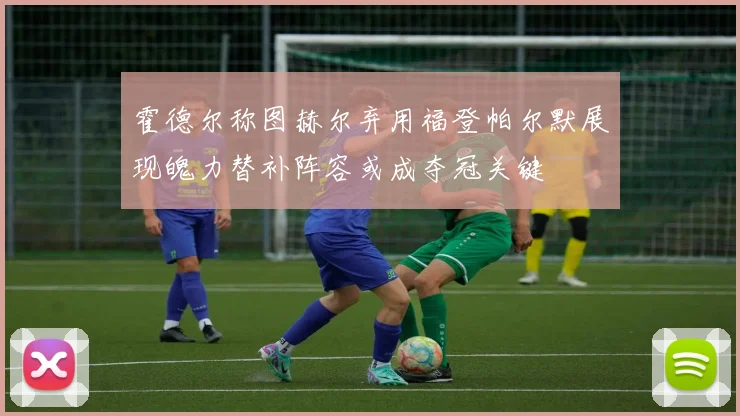 霍德尔称图赫尔弃用福登帕尔默展现魄力替补阵容或成夺冠关键