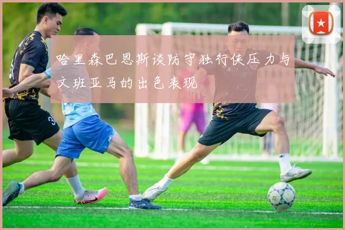 哈里森巴恩斯谈防守独行侠压力与文班亚马的出色表现